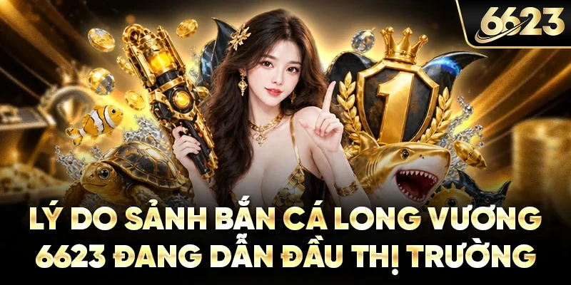 Lý do bắn cá long vương 6623 dẫn đầu dòng game đổi thưởng